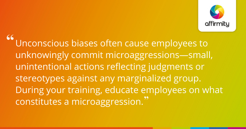 "Unconscious biases often cause employees to unknowingly commit microaggressions—small, unintentional actions reflecting judgments or stereotypes against any marginalized group. During your training, educate employees on what constitutes a microaggression."