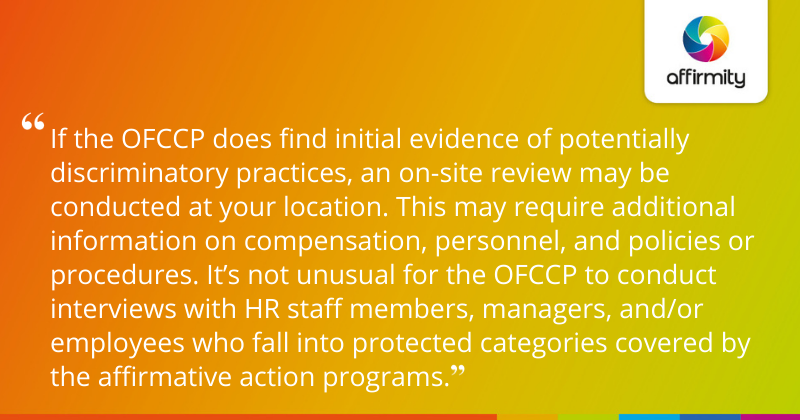 "If the OFCCP does find initial evidence of potentially discriminatory practices, an on-site review may be conducted at your location. This may require additional information on compensation, personnel, and policies or procedures. It’s not unusual for the OFCCP to conduct interviews with HR staff members, managers, and/or employees who fall into protected categories covered by the affirmative action programs."