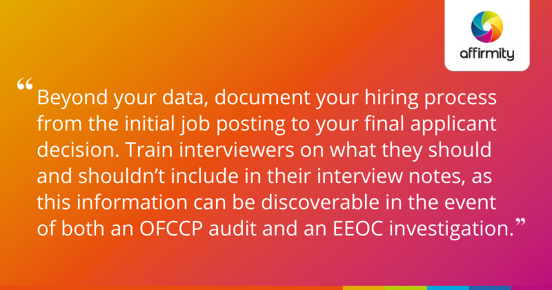 "Beyond your data, document your hiring process from the initial job posting to your final applicant decision. Train interviewers on what they should and shouldn’t include in their interview notes, as this information can be discoverable in the event of both an OFCCP audit and an EEOC investigation."