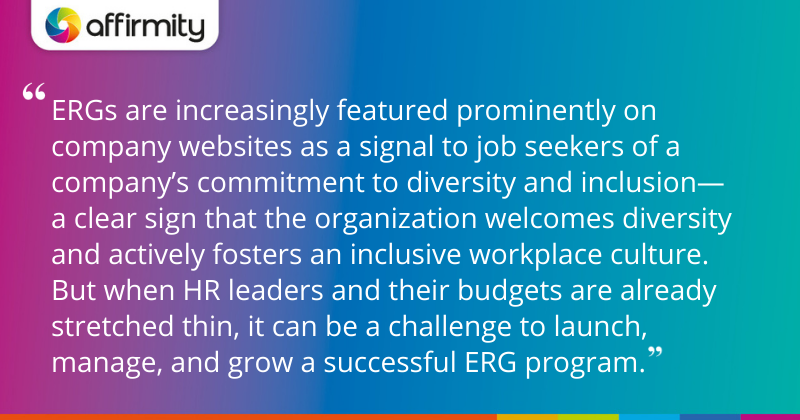 "ERGs are increasingly featured prominently on company websites as a signal to job seekers of a company’s commitment to diversity and inclusion—a clear sign that the organization welcomes diversity and actively fosters an inclusive workplace culture. But when HR leaders and their budgets are already stretched thin, it can be a challenge to launch, manage, and grow a successful ERG program."