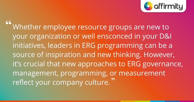 "Whether employee resource groups are new to your organization or well ensconced in your D&I initiatives, leaders in ERG programming can be a source of inspiration and new thinking. However, it’s crucial that new approaches to ERG governance, management, programming, or measurement reflect your company culture."