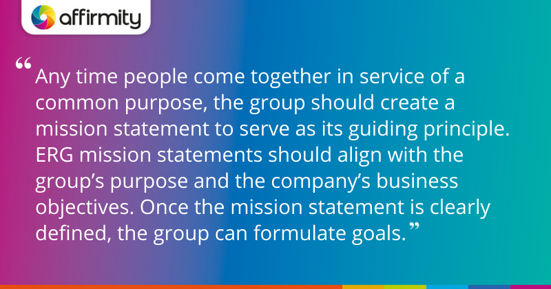 "Any time people come together in service of a common purpose, the group should create a mission statement to serve as its guiding principle. ERG mission statements should align with the group’s purpose and the company’s business objectives. Once the mission statement is clearly defined, the group can formulate goals."