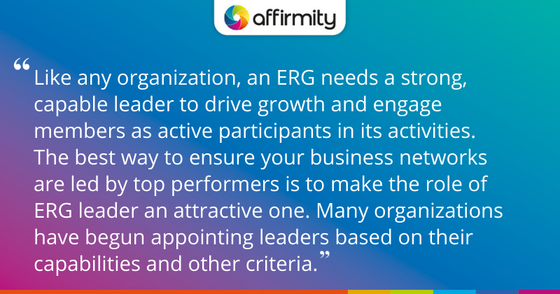 "Like any organization, an ERG needs a strong, capable leader to drive growth and engage members as active participants in its activities. The best way to ensure your business networks are led by top performers is to make the role of ERG leader an attractive one. Many organizations have begun appointing leaders based on their capabilities and other criteria."