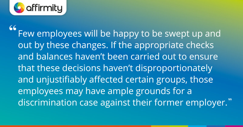 "Few employees will be happy to be swept up and out by these changes. If the appropriate checks and balances haven’t been carried out to ensure that these decisions haven’t disproportionately and unjustifiably affected certain groups, those employees may have ample grounds for a discrimination case against their former employer."