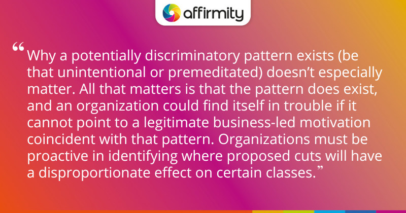 "Why a potentially discriminatory pattern exists (be that unintentional or premeditated) doesn’t especially matter. All that matters is that the pattern does exist, and an organization could find itself in trouble if it cannot point to a legitimate business-led motivation coincident with that pattern. Organizations must be proactive in identifying where proposed cuts will have a disproportionate effect on certain classes."