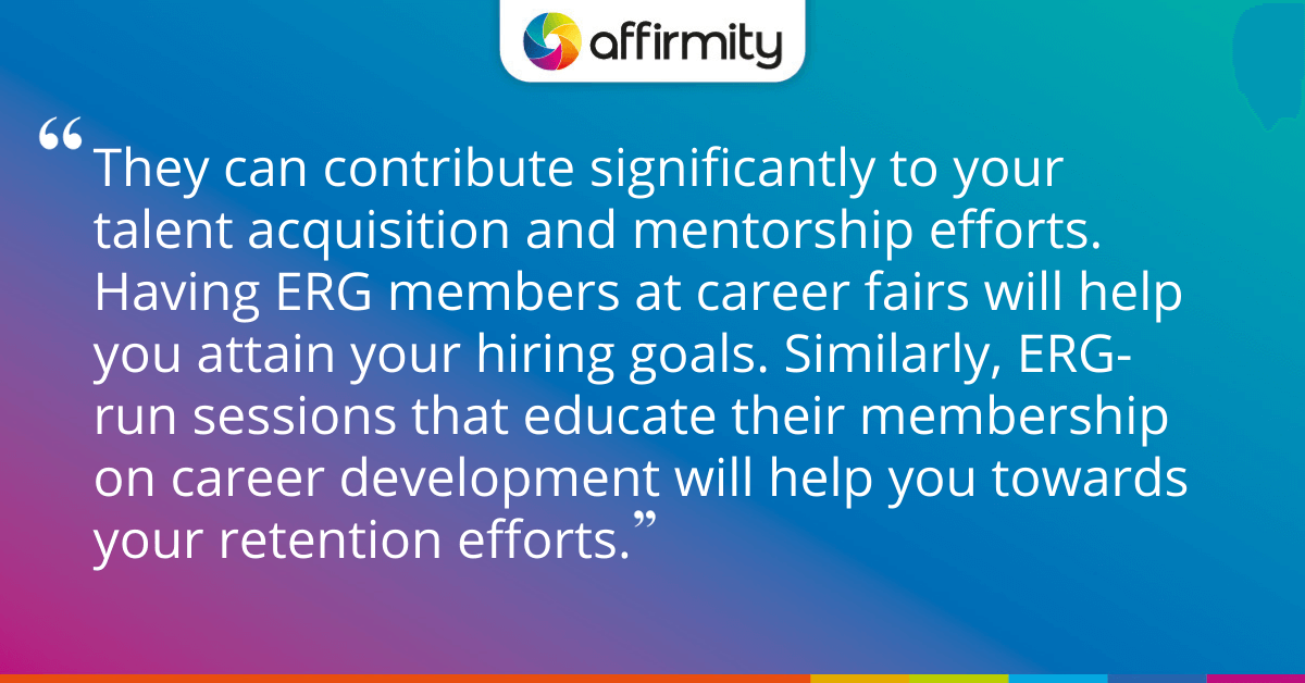 They can contribute significantly to your talent acquisition and mentorship efforts. Having ERG members at career fairs will help you attain your hiring goals. Similarly, ERG-run sessions that educate their membership on career development will help you towards your retention efforts.
