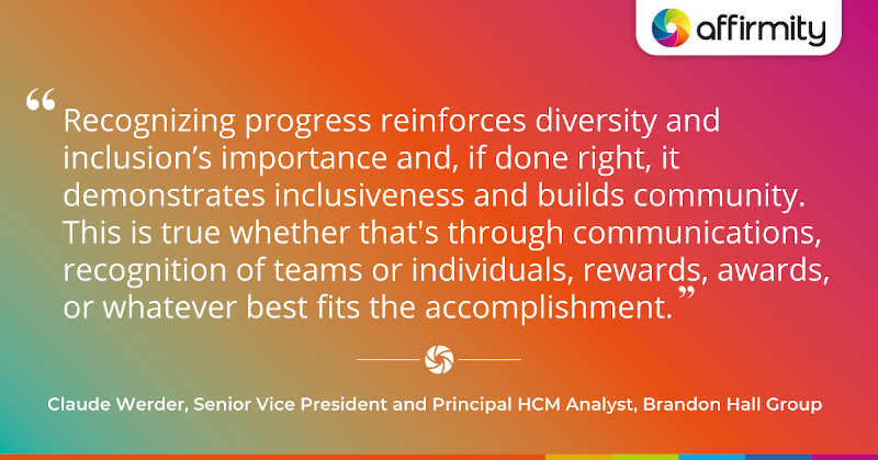 "Recognizing progress reinforces diversity and inclusion’s importance and, if done right, it demonstrates inclusiveness and builds community. This is true whether that's through communications, recognition of teams or individuals, rewards, awards, or whatever best fits the accomplishment."