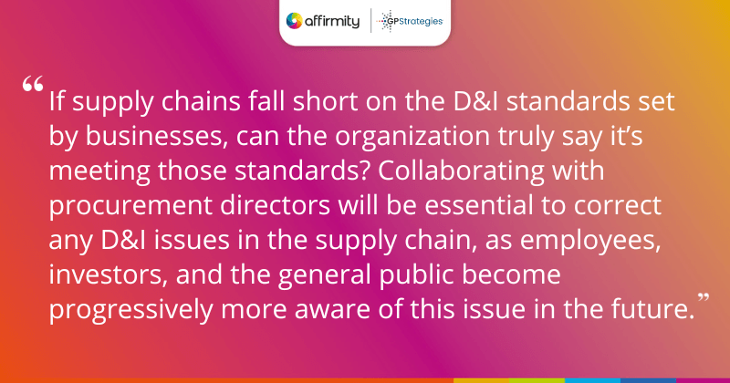 "If supply chains fall short on the D&I standards set by businesses, can the organization truly say it’s meeting those standards? Collaborating with procurement directors will be essential to correct any D&I issues in the supply chain, as employees, investors, and the general public become progressively more aware of this issue in the future."