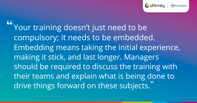 "Your training doesn’t just need to be compulsory; it needs to be embedded. Embedding means taking the initial experience, making it stick, and last longer. Managers should be required to discuss the training with their teams and explain what is being done to drive things forward on these subjects."