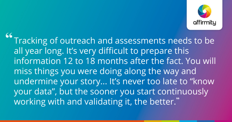 Tracking of outreach and assessments needs to be all year long. It’s very difficult to prepare this information 12 to 18 months after the fact. You will miss things you were doing along the way and undermine your story... It’s never too late to “know your data”, but the sooner you start continuously working with and validating it, the better.