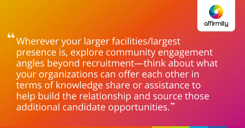Wherever your larger facilities/largest presence is, explore community engagement angles beyond recruitment—think about what your organizations can offer each other in terms of knowledge share or assistance to help build the relationship and source those additional candidate opportunities.