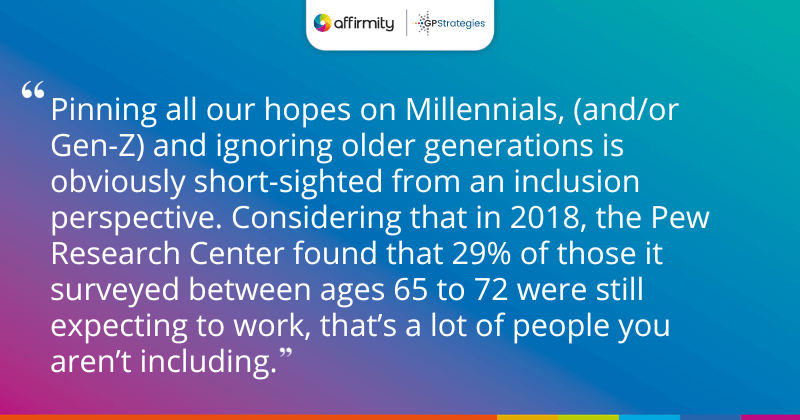 "Pinning all our hopes on Millennials, (and/or Gen-Z) and ignoring older generations is obviously short-sighted from an inclusion perspective. Considering that in 2018, the Pew Research Center found that 29% of those it surveyed between ages 65 to 72 were still expecting to work, that’s a lot of people you aren’t including."
