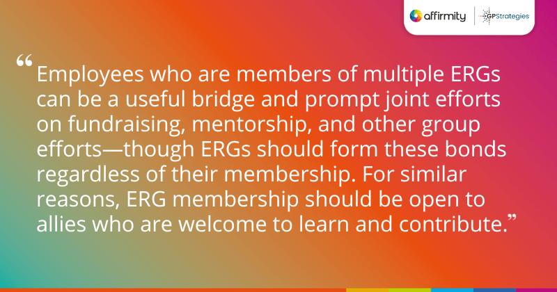 "Employees who are members of multiple ERGs can be a useful bridge and prompt joint efforts on fundraising, mentorship, and other group efforts—though ERGs should form these bonds regardless of their membership. For similar reasons, ERG membership should be open to allies who are welcome to learn and contribute. "