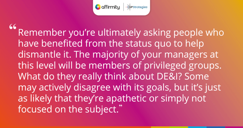 "Remember you’re ultimately asking people who have benefited from the status quo to help dismantle it. The majority of your managers at this level will be members of privileged groups. What do they really think about DE&I? Some may actively disagree with its goals, but it’s just as likely that they’re apathetic or simply not focused on the subject."
