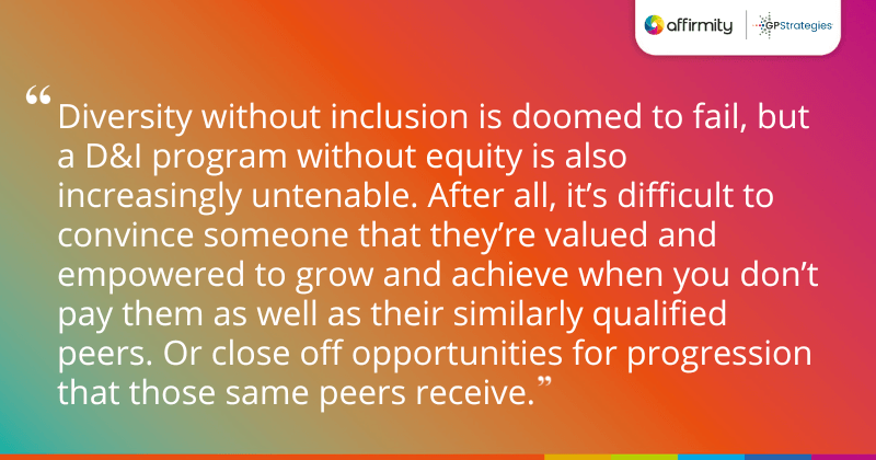"Diversity without inclusion is doomed to fail, but a D&I program without equity is also increasingly untenable. After all, it’s difficult to convince someone that they’re valued and empowered to grow and achieve when you don’t pay them as well as their similarly qualified peers. Or close off opportunities for progression that those same peers receive."