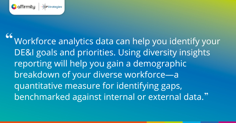 "Workforce analytics data can help you identify your DE&I goals and priorities. Using diversity insights reporting will help you gain a demographic breakdown of your diverse workforce—a quantitative measure for identifying gaps, benchmarked against internal or external data."
