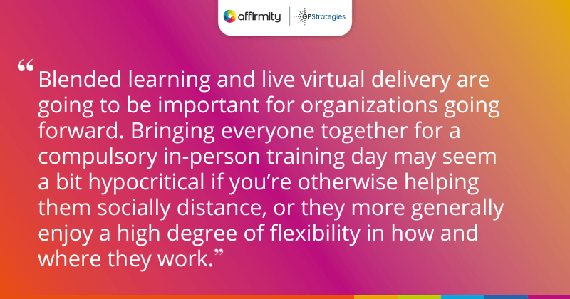 "Blended learning and live virtual delivery are going to be important for organizations going forward. Bringing everyone together for a compulsory in-person training day may seem a bit hypocritical if you’re otherwise helping them socially distance, or they more generally enjoy a high degree of flexibility in how and where they work."