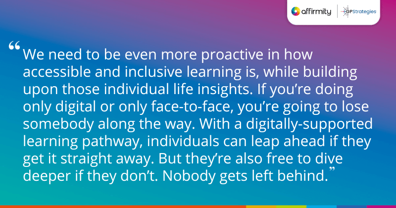 "We need to be even more proactive in how accessible and inclusive learning is, while building upon those individual life insights. If you’re doing only digital or only face-to-face, you’re going to lose somebody along the way. With a digitally-supported learning pathway, individuals can leap ahead if they get it straight away. But they’re also free to dive deeper if they don’t. Nobody gets left behind."