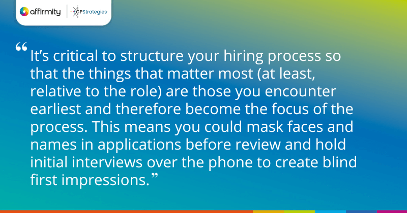 "It’s critical to structure your hiring process so that the things that matter most (at least, relative to the role) are those you encounter earliest and therefore become the focus of the process. This means you could mask faces and names in applications before review and hold initial interviews over the phone to create blind first impressions."