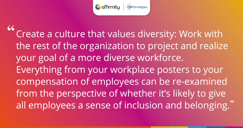 "Create a culture that values diversity: Work with the rest of the organization to project and realize your goal of a more diverse workforce. Everything from your workplace posters to your compensation of employees can be re-examined from the perspective of whether it’s likely to give all employees a sense of inclusion and belonging."