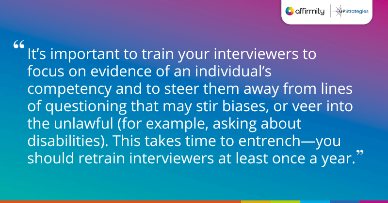 "It’s important to train your interviewers to focus on evidence of an individual’s competency and to steer them away from lines of questioning that may stir biases, or veer into the unlawful (for example, asking about disabilities). This takes time to entrench—you should retrain interviewers at least once a year."