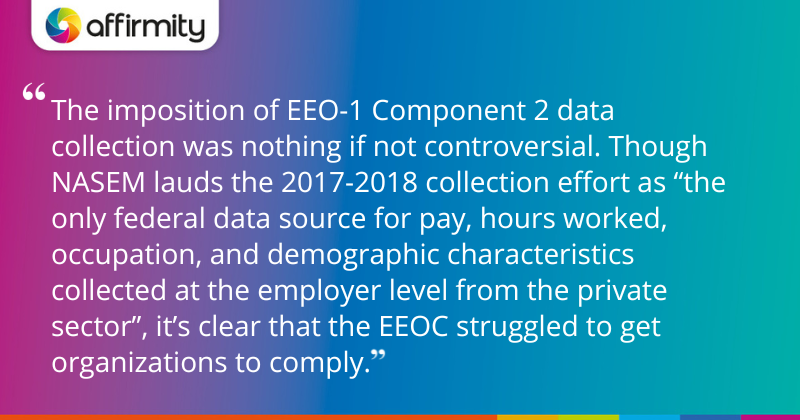 "The imposition of EEO-1 Component 2 data collection was nothing if not controversial. Though NASEM lauds the 2017-2018 collection effort as “the only federal data source for pay, hours worked, occupation, and demographic characteristics collected at the employer level from the private sector”, it’s clear that the EEOC struggled to get organizations to comply."