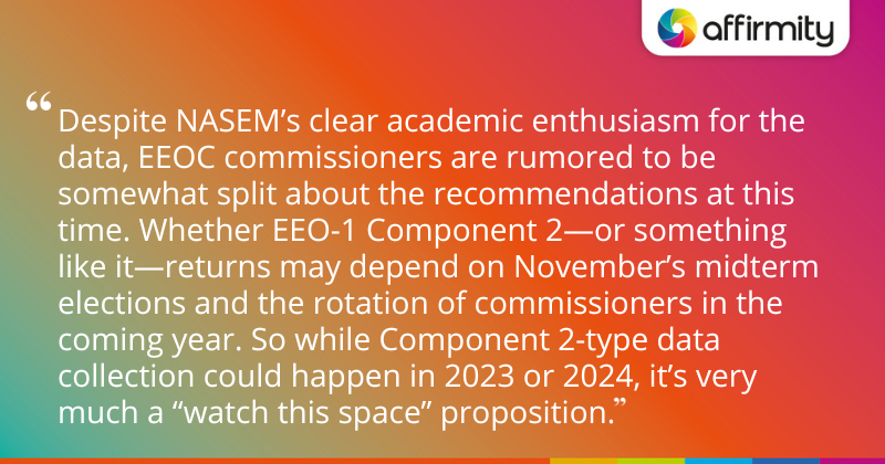 "Despite NASEM’s clear academic enthusiasm for the data, EEOC commissioners are rumored to be somewhat split about the recommendations at this time. Whether EEO-1 Component 2—or something like it—returns may depend on November’s midterm elections and the rotation of commissioners in the coming year. So while Component 2-type data collection could happen in 2023 or 2024, it’s very much a “watch this space” proposition."