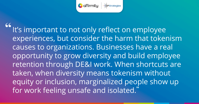 "It’s important to not only reflect on employee experiences, but consider the harm that tokenism causes to organizations. Businesses have a real opportunity to grow diversity and build employee retention through DE&I work. When shortcuts are taken, when diversity means tokenism without equity or inclusion, marginalized people show up for work feeling unsafe and isolated."