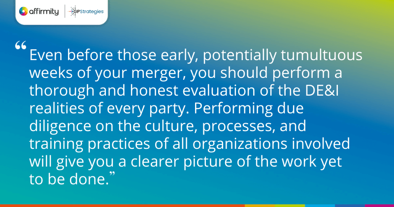 "Even before those early, potentially tumultuous weeks of your merger, you should perform a thorough and honest evaluation of the DE&I realities of every party. Performing due diligence on the culture, processes, and training practices of all organizations involved will give you a clearer picture of the work yet to be done."
