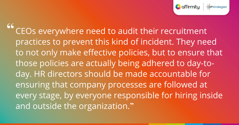 "CEOs everywhere need to audit their recruitment practices to prevent this kind of incident. They need to not only make effective policies, but to ensure that those policies are actually being adhered to day-to-day. HR directors should be made accountable for ensuring that company processes are followed at every stage, by everyone responsible for hiring inside and outside the organization."