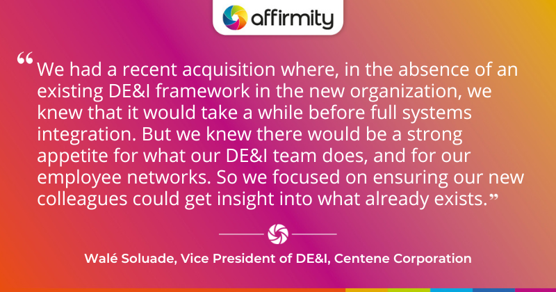 "We had a recent acquisition where, in the absence of an existing DE&I framework in the new organization, we knew that it would take a while before full systems integration. But we knew there would be a strong appetite for what our DE&I team does, and for our employee networks. So we focused on ensuring our new colleagues could get insight into what already exists." - Walé Soluade, Vice President of DE&I, Centene Corporation
