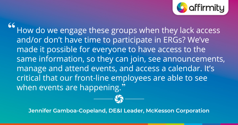 "How do we engage these groups when they lack access and/or don’t have time to participate in ERGs? We’ve made it possible for everyone to have access to the same information, so they can join, see announcements, manage and attend events, and access a calendar. It’s critical that our front-line employees are able to see when events are happening." - Jennifer Gamboa-Copeland, DE&I Leader, McKesson Corporation