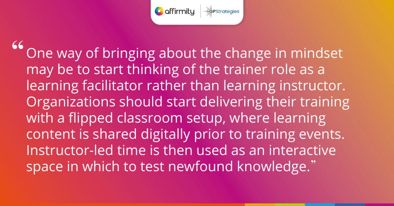 "One way of bringing about the change in mindset may be to start thinking of the trainer role as a learning facilitator rather than learning instructor. Organizations should start delivering their training with a flipped classroom setup, where learning content is shared digitally prior to training events. Instructor-led time is then used as an interactive space in which to test newfound knowledge."