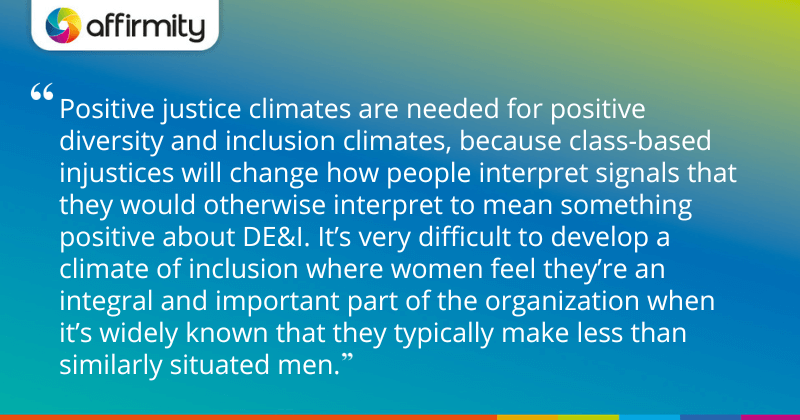 "Positive justice climates are needed for positive diversity and inclusion climates, because class-based injustices will change how people interpret signals that they would otherwise interpret to mean something positive about DE&I. It’s very difficult to develop a climate of inclusion where women feel they’re an integral and important part of the organization when it’s widely known that they typically make less than similarly situated men."