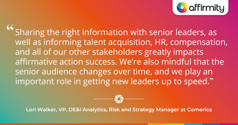 "Sharing the right information with senior leaders, as well as informing talent acquisition, HR, compensation, and all of our other stakeholders greatly impacts affirmative action success. We’re also mindful that the senior audience changes over time, and we play an important role in getting new leaders up to speed."