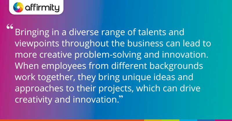 "Bringing in a diverse range of talents and viewpoints throughout the business can lead to more creative problem-solving and innovation. When employees from different backgrounds work together, they bring unique ideas and approaches to their projects, which can drive creativity and innovation."