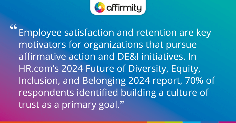 "Employee satisfaction and retention are key motivators for organizations that pursue affirmative action and DE&I initiatives. In HR.com’s 2024 Future of Diversity, Equity, Inclusion, and Belonging 2024 report, 70% of respondents identified building a culture of trust as a primary goal."