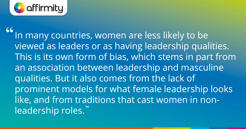 "In many countries, women are less likely to be viewed as leaders or as having leadership qualities. This is its own form of bias, which stems in part from an association between leadership and masculine qualities. But it also comes from the lack of prominent models for what female leadership looks like, and from traditions that cast women in non-leadership roles."