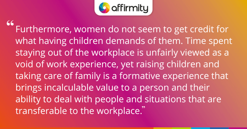 "Furthermore, women do not seem to get credit for what having children demands of them. Time spent staying out of the workplace is unfairly viewed as a void of work experience, yet raising children and taking care of family is a formative experience that brings incalculable value to a person and their ability to deal with people and situations that are transferable to the workplace."