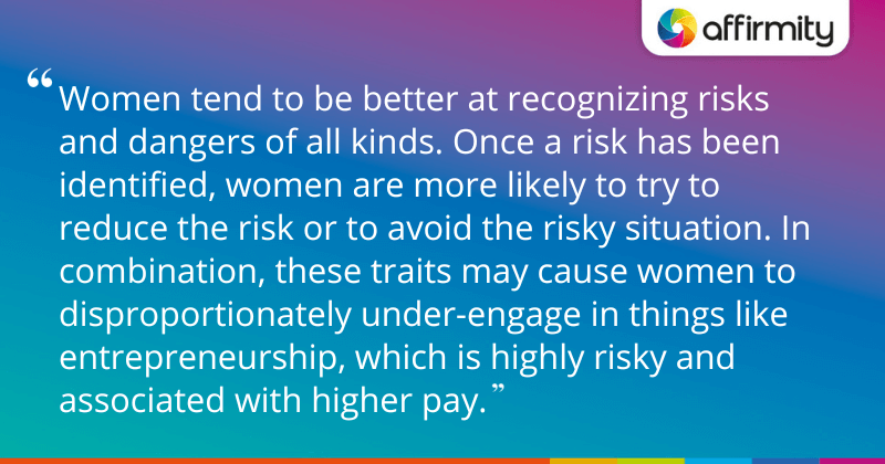 "Women tend to be better at recognizing risks and dangers of all kinds. Once a risk has been identified, women are more likely to try to reduce the risk or to avoid the risky situation. In combination, these traits may cause women to disproportionately under-engage in things like entrepreneurship, which is highly risky and associated with higher pay."