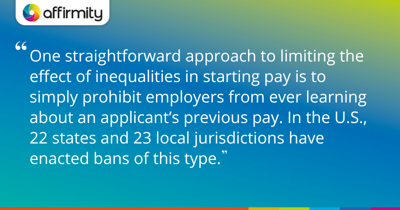 "One straightforward approach to limiting the effect of inequalities in starting pay is to simply prohibit employers from ever learning about an applicant’s previous pay. In the U.S., 22 states and 23 local jurisdictions have enacted bans of this type."