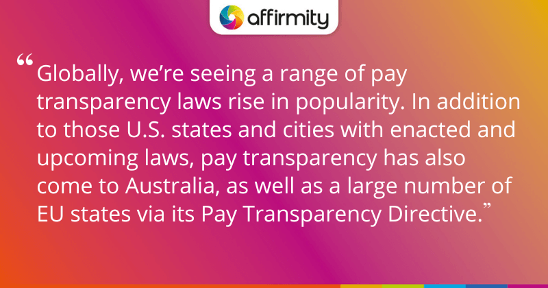 "Globally, we’re seeing a range of pay transparency laws rise in popularity. In addition to those U.S. states and cities with enacted and upcoming laws, pay transparency has also come to Australia, as well as a large number of EU states via its Pay Transparency Directive."