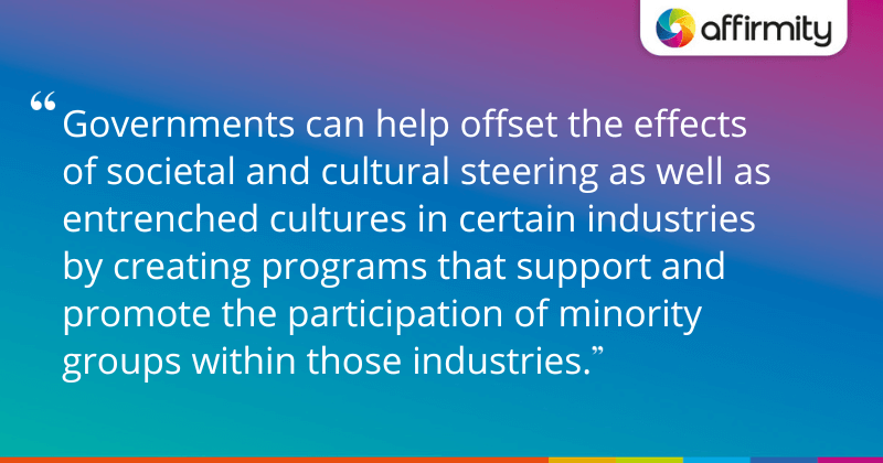 "Governments can help offset the effects of societal and cultural steering as well as entrenched cultures in certain industries by creating programs that support and promote the participation of minority groups within those industries."