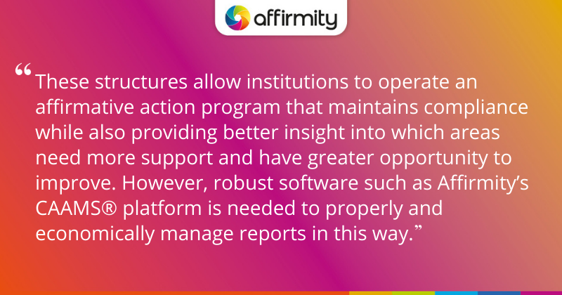 "These structures allow institutions to operate an affirmative action program that maintains compliance while also providing better insight into which areas need more support and have greater opportunity to improve. However, robust software such as Affirmity’s CAAMS® platform is needed to properly and economically manage reports in this way."