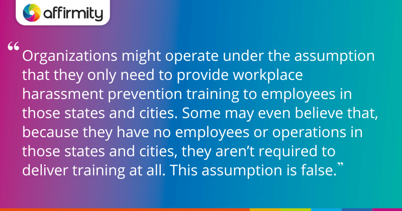 "Organizations might operate under the assumption that they only need to provide workplace harassment prevention training to employees in those states and cities. Some may even believe that, because they have no employees or operations in those states and cities, they aren’t required to deliver training at all. This assumption is false."