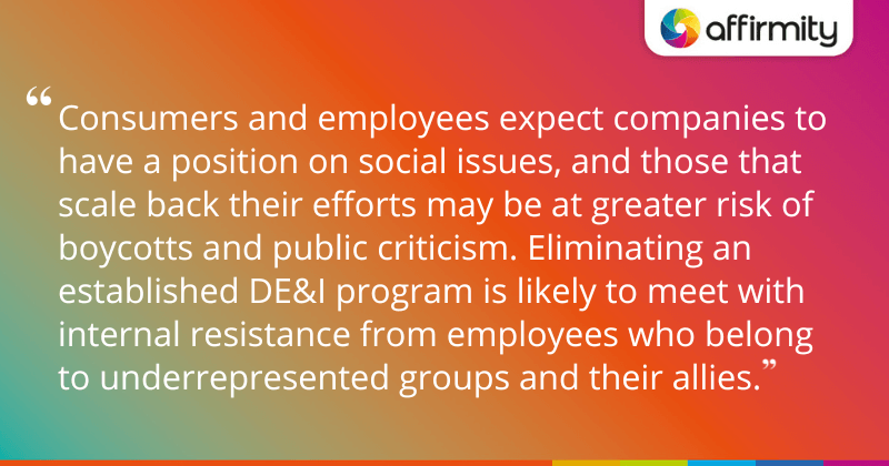 "Consumers and employees expect companies to have a position on social issues, and those that scale back their efforts may be at greater risk of boycotts and public criticism. Eliminating an established DE&I program is likely to meet with internal resistance from employees who belong to underrepresented groups and their allies."