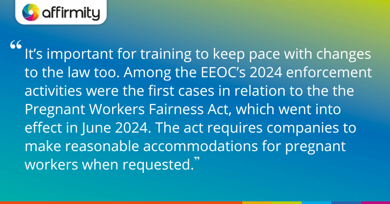 "It’s important for training to keep pace with changes to the law too. Among the EEOC’s 2024 enforcement activities were the first cases in relation to the the Pregnant Workers Fairness Act, which went into effect in June 2024. The act requires companies to make reasonable accommodations for pregnant workers when requested."