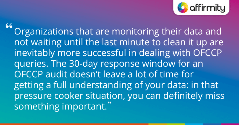 "Organizations that are monitoring their data and not waiting until the last minute to clean it up are inevitably more successful in dealing with OFCCP queries. The 30-day response window for an OFCCP audit doesn’t leave a lot of time for getting a full understanding of your data: in that pressure cooker situation, you can definitely miss something important."